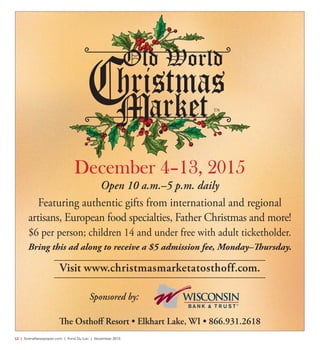 L2  | SceneNewspaper.com | Fond Du Lac | November 2015
Open 10 a.m.–5 p.m. daily
Featuring authentic gifts from international and regional
artisans, European food specialties, Father Christmas and more!
$6 per person; children 14 and under free with adult ticketholder.
Bring this ad along to receive a $5 admission fee, Monday–Thursday.
December 4–13, 2015
Sponsored by:
Visit www.christmasmarketatosthoff.com.
The Osthoff Resort • Elkhart Lake, WI • 866.931.2618
 