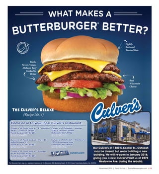 November 2015 | Fond Du Lac | SceneNewspaper.com | L3
The Wisconsin Dairy logo is a registered trademark of the Wisconsin Milk Marketing Board. © 2015 Culver Franchising System, Inc. 03/2014
Our Culver’s at 1580 S. Koeller St., Oshkosh
may be closed, but we’re building a new
building.We will re-open in January 2016,
giving you a new Culver’s! Visit us at 2270
Westowne Ave. during the rebuild.
Culver’s of Fond du Lac - E. Johnson
969 E. Johnson Street
Fond du Lac, WI 54935
(920) 922-5559
Culver’s of Fond du Lac - Hwy. 23
W6606 Hwy. 23
Fond du Lac, WI 54937
(920) 922-2272
Culver’s of Oshkosh - Koeller
1580 S. Koeller Street
Oshkosh, WI 54902
(920) 231-6028
Culver’s of Oshkosh - Westowne
2270 Westowne Ave.
Oshkosh, WI 54904
(920) 231-6019
Come on in to your local Culver’s restaurant:
Culver’s of Fond du Lac - Pioneer
81 W. Pioneer Road
Fond du Lac, WI 54935
(920) 922-2826
culvers.com
The Culver’s Deluxe
(Recipe No. 4)
Fresh,
Never Frozen,
Midwest Beef
Cooked to
Order
Lightly
Buttered,
Toasted Bun
Real
Wisconsin
Cheese
 