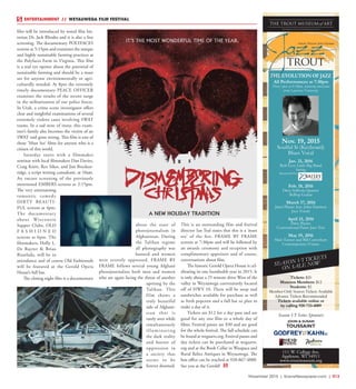November 2015 | SceneNewspaper.com | R13
film will be introduced by noted film his-
torian Dr. Jack Rhodes and it is also a free
screening. The documentary POLYFACES
screens at 5:15pm and examines the unique
and highly sustainable farming practices at
the Polyfaces Farm in Virginia. This film
is a real eye opener about the potential of
sustainable farming and should be a must
see for anyone environmentally or agri-
culturally minded. At 8pm the extremely
timely documentary PEACE OFFICER
examines the results of the recent surge
in the militarization of our police forces.
In Utah, a crime scene investigator offers
clear and insightful examinations of several
extremely violent cases involving SWAT
teams. In a sad note of irony, this exam-
iner’s family also becomes the victim of an
SWAT raid gone wrong. This film is one of
those ‘Must See’ films for anyone who is a
citizen of this world.
Saturday starts with a filmmaker
seminar with local filmmakers Dan Davies,
Craig Knitt, Rex Sikes, and Jim Brecken-
ridge, a script writing consultant, at 10am.
An encore screening of the previously
mentioned EMBERS screens at 2:15pm.
The very entertaining
romantic comedy
DIRTY BEAUTI-
FUL screens at 4pm.
The documentary
about Wisconsin
Supper Clubs, OLD
F A S H I O N E D
screens at 6pm. The
filmmakers, Holly L.
De Ruyter & Brian
Risselada, will be in
attendance and of course Old Fashioneds
will be featured at the Gerold Opera
House’s full bar.
The closing night film is a documentary
about the state of
photojournalism in
Afghanistan. During
the Taliban regime
all photography was
banned and women
were severely oppressed. FRAME BY
FRAME follows several young Afghani
photojournalists both men and women
who are again facing the threat of another
uprising by the
Taliban. This
film shows a
truly beautiful
side of Afghani-
stan that is
rarely seen while
simultaneously
illuminating
the dark reality
and horror of
oppression in
a society that
seems to be
forever doomed.
This is an outstanding film and festival
director Ian Teal states that this is a ‘must
see’ of the fest. FRAME BY FRAME
screens at 7:30pm and will be followed by
an awards ceremony and reception with
complimentary appetizers and of course,
conversations about film.
The historic Gerold Opera House is cel-
ebrating its one hundredth year in 2015. It
is only about a 25 minute drive West of the
valley in Weyauwega conveniently located
off of HWY 10. There will be soup and
sandwiches available for purchase as well
as fresh popcorn and a full bar so plan to
make a day of it.
Tickets are $12 for a day pass and are
good for any one film or a whole day of
films. Festival passes are $30 and are good
for the whole festival. The full schedule can
be found at wegaarts.org. Festival passes and
day tickets can be purchased at wegaarts.
org and at the Book Cellar in Waupaca and
Rural Relics Antiques in Weyauwega. The
box office can be reached at 920-867-4888.
See you at the Gerold!
ENTERTAINMENT // WEYAUWEGA FILM FESTIVAL
All Performances at 7:30pm
Doors open at 6:30pm, featuring musicians
from Lawrence University.
Season VI Series Sponsors:
Nov. 19, 2015
Soulful Si (Keyboard)
Blues Vocal
Jan. 21, 2016
Bob Levy Little Big Band
Swing
Sponsored by:
Feb. 18, 2016
Dave Sullivan Quartet
BeBop Guitar
March 17, 2016
Janet Planet feat. John Harmon
Jazz Vocals
April 21, 2016
Dave Bayles
Conventional Piano Jazz Trio
May 19, 2016
Matt Turner and Bill Carrothers
Contemporary/Future
Artistic Director John Harmon
Tickets: $20
Museum Members: $12
Students: $5
Member-Only Season Tickets Available
Advance Tickets Recommended
Tickets available online or
by calling 920-733-4089
THE EVOLUTION OF JAZZ
 