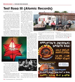 R18  |  SceneNewspaper.com  | November 2015
ENTERTAINMENT // POSTCARD FROM MILWAUKEE
BY BLAINE SCHULTZ
Some bands take a while to develop a
sound and grow into their skin. Milwau-
kee’s Testa Rosa seems to have been birthed
fully formed, and hit the ground running.
Since their 2007 debut they have
mined a sound richly textured, drawing as
much from well-produced classic studio
albums as high energy Punk/New Wave
singles. Testa Rosa’s new album III (which
may or may not be a nod to albums by
Chicago band, Chicago) finds the quintet
further refining a sound all but blueprinted
on the first album.
Not one to be pigeonholed, the band
has paid tribute to The Pretenders and The
Shocking Blue at benefit shows. Last Fall,
Testa Rosa front woman Betty Blexrud-
Strigens curated an evening of Patti Smith’s
music for the Alverno Presents series.
Yet it is their original music
where Testa Rosa shines brightest.
With a lineage that reaches back to
Nerve Twins, The Frogs and Little
Blue Crunchy Things, it should be
noted these are not dilettantes we are
dealing with here.
Employing breezy melodies that often
prove to be a façade or prelude where some-
thing deeper is revealed, this is a band of
strong players (Blexrud-Strigens – vocals/
guitar/keyboards, Damian Stri-
gens – guitars, Paul Hancock
– bass, Bill Backes – drums,
Nick Berg – keyboards), who
conjure sonic tapestries over
which Blexrud-Strigens’ lyrics
take flight.  And she continues
to grow into a great teller of
three-minute stories.
“The Summer of We
Three” sketches a situation that
might well have dripped off
the pen of Tennessee Williams. 
Blexrud-Strigens’ knowing
vocal sets the listener with the
impression something sinister
may be laying in wait, biding
time in the fertile subtext.
This notion of pop noir is nothing
new.  Shadow Morton’s production with
the Shangri La’s let alone
Bertolt Brecht and Kurt
Weill come to mind
-- but Testa Rosa adds a
bit of production gloss
that will catch the lazy
listener off guard.  Final
track “Lost Loon,” closes
the album swathed in
gauze, and a mood that
would make David
Lynch proud.
Once again work-
ing with Smart Studios
alumni, producer/engi-
neer Beau Sorenson, the
album is rife with sonic
touches that gleam while
still remaining slave to the song. 
“…for words they never hear,” the final
line of “The Fireman at the Well,” sounds
instantly flat, and in your face, as the
reverb attached to the isolated vocal track
is stripped.
Lessons learned, hard-bitten lessons
perhaps, but always at the basest level this
is a band whose music offers more with
each listen. Their evolution is well worth
checking into.
The cover of Testa Rosa III depicts the
band in shirtsleeves standing in front of a
mammoth snow pile.  This blending of fire
and ice should be your first clue.
Test Rosa III (Atomic Records)
 
