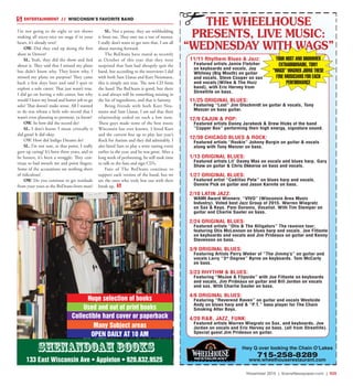 November 2015 | SceneNewspaper.com | R25
ENTERTAINMENT // WISCONSIN’S FAVORITE BAND
I’m not going to do eight or ten shows
making all nicey-nice on stage if in your
heart, it’s already over!
OW. Did they end up doing the first
show in Denver?
SL. Yeah, they did the show and lied
about it. They said that I missed my plane
but didn’t know why. They knew why, I
missed my plane on purpose! They came
back a few days later and said I quit to
explore a solo career. That just wasn’t true.
I did go on having a solo career, but why
would I leave my bread and butter job to go
solo? That doesn’t make sense. All I wanted
to do was release a little solo record that I
wasn’t even planning to promote, ya know?
OW. So how did the record do?
SL. I don’t know, I mean critically it
did great! It did okay.
OW. How did Indigo Dreams do?
SL. I’m not sure, at that point, I really
gave up caring! It’s been three years, and to
be honest, it’s been a struggle. They con-
tinue to bad mouth me and point fingers.
Some of the accusations are nothing short
of ridiculous!
OW. Do you continue to get residuals
from your years as the BoDeans front man?
SL. Not a penny, they are withholding
it from me. They owe me a ton of money.
I really don’t want to get into that. I am all
about moving forward.
The BoDeans have stated as recently
as October of this year that they were
surprised that Sam had abruptly quit the
band, but according to the interviews I did
with both Sam Llanas and Kurt Neumann,
this is simply not true. The new CD from
the band The BoDeans is good, but there
is and always will be something missing in
the list of ingredients, and that is Sammy.
Being friends with both Kurt Neu-
mann and Sam Llanas, I am sad that their
relationship ended on such a low note.
These guys made some of the best music
Wisconsin has ever known. I hired Kurt
and the current line up to play last year’s
Rock for Autism and they did admirably. I
also hired Sam to play a wine tasting event
earlier in the year, and he was great. After a
long week of performing, he still took time
to talk to the fans and sign CD’s.
Fans of The BoDeans continue to
support each version of the band, but we
are the ones who truly lost out with their
break up.
Hwy Q over looking the Chain O’Lakes
715-258-8289
www.wheelhouserestaurant.com
THE WHEELHOUSE
PRESENTS, LIVE MUSIC:
“WEDNESDAY WITH WAGS”
11/25 ORIGINAL BLUES:
Featuring “Lost” Jim Olschmidt on guitar & vocals, Tony
Menzer on bass guitar.
12/9 CAJUN & POP:
Featured artists Danny Jarabeck & Drew Hicks of the band
“Copper Box” performing their high energy, signature sound.
12/30 CHICAGO BLUES & ROCK:
Featured artists “Rockin” Johnny Burgin on guitar & vocals
along with Tony Menzer on bass.
1/13 ORIGINAL BLUES:
Featured artists Lil’ Davey Max on vocals and blues harp. Gary
Shaw on guitar & Chris Okkerse on bass and vocals.
1/27 ORIGINAL BLUES:
Featured artist “Cadillac Pete” on blues harp and vocals.
Donnie Pick on guitar and Jason Karnite on bass.
2/10 LATIN JAZZ:
WAMI Award Winners: “VIVO” (Wisconsin Area Music
Industry). Voted best Jazz Group of 2015. Warren Wiegratz
on Sax & Keys. Pam Duronio, Vocalist. With Tim Stemper on
guitar and Charlie Sauter on bass.
2/24 ORIGINAL BLUES:
Featured artists “Otis & The Alligators” The reunion tour;
featuring Otis McLennon on blues harp and vocals. Joe Fittante
on keyboards and vocals and Jim Prideaux on guitar and Kenny
Stevenson on bass.
3/9 ORIGINAL BLUES:
Featuring Artists Perry Weber of “The Jimmy’s” on guitar and
vocals Larry “3rd
Degree” Byrne on keyboards. Tom McCarty
on bass.
3/23 RHYTHM & BLUES:
Featuring “MoJoe & Flipside” with Joe Fittante on keyboards
and vocals, Jim Prideaux on guitar and Bill Jordon on vocals
and sax. With Charlie Sauter on bass.
4/6 ORIGINAL BLUES:
Featuring “Reverend Raven” on guitar and vocals Westside
Andy on blues harp and & “P.T.” bass player for The Chain
Smoking Alter Boys.
4/20 R&B, JAZZ, FUNK:
Featured artists Warren Wiegratz on Sax, and keyboards, Joe
Jordan on vocals and Eric Hervey on bass. (all from Streetlife).
Special guest Jim Prideaux on guitar.
YOUR HOST AND DRUMMER
EXTRAORDINAIRE, TONY
“WAGS” WAGNER JOINS THESE
FINE MUSICIANS FOR EACH
PERFORMANCE
11/11 Rhythem Blues & Jazz:
Featured artists Jamie Fletcher
on keyboards and vocals, Jay
Whitney (Big Mouth) on guitar
and vocals, Steve Cooper on sax
and vocals (Wifee & The Huzz
band), with Eric Hervey from
Streetlife on bass.
Shenandoah books
133 East Wisconsin Ave • Appleton • 920.832.9525
OPEN DAILY AT 10 AM
Many Subject areas
Collectible hard cover or paperback
Used and out of print books
Huge selection of books
 