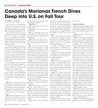 R26  |  SceneNewspaper.com  | November 2015
ENTERTAINMENT // MARIANAS TRENCH
BY JEREMY J. JOHANSKI
Hey You Guys! is coming through
Green Bay. No, that sentence is not miss-
ing some pieces. That’s the new U.S. tour
name being headlined by Marianas Trench,
and it visits Titletown on November 17th.
One of Canada’s most popular young
pop bands of the past decade is dropping
into the U.S. this Fall on a tour pattern
the jet stream would be proud of. After a
dip along the West Coast and through the
Rockies, Marianas Trench will play Meyer
Theatre in support of their October 23rd
album release Astoria.
Marianas Trench hails from Vancouver
and has a massive following across Canada,
but chose to endear a small U.S. city with
the name of its fourth studio album, Asto-
ria, Oregon. Astoria, the setting of the 80’s
coming of age classic film The Goonies
represents a suitable pairing for creativity
and 80’s style immersion that Marianas
Trench lead Josh Ramsay sought out for
the new album.
“Once I made the choice to do a throw-
back record,” Ramsay said “I figured the
best way to inspire it was to live it…I was
recording vocals shirtless, wearing a scarf
and leather pants…method acting.”
I was granted an early preview of
Astoria, and after I took the headphones
off, got a haircut and acclimated back to
2015 once again, I asked Josh Ramsay a
few things all the “trenchers” might want
to know.
JJJ: While you presented yourself and
your bandmates embodying the 80’s for
recording Astoria in your Vancouver home,
how would you say you present yourself to
others upon their first impression of you?
Josh: Ha-ha, I think people that meet
me for the first time find me quite…
eccentric.
JJJ: Alright, well although I’ve known
your music for some time, it wasn’t until
looking into a number of your music
videos that it hit me…and please take
zero offense to this…but I thought, ‘Wow,
Marilyn Manson lookalike!’
Josh: What?!?!
JJJ: Have you never, ever heard this,
not from anyone?
Josh: What…no?! But oh my God
that’s hilarious!
JJJ: Just my thoughts, but also a few
others think so too. Just go type in your
name and “Manson” on Google and have
a look around.
Josh: Well that’s hilarious but I
definitely choose not to Google myself as
a rule. But I’ll just take your word for it
(laugh).
JJJ: So, you said in some Canadian
media interviews that prior to writing
this album you went through a very dark
period and pretty much went away for 6
months or so to avoid quite a bit of crap, to
be blunt, that you were trying to deal with.
Do you feel like you’re completely removed
from that, out of that funk from that, and
riding the energy you got to write Astoria?
Josh: No…not in a nutshell but, I
definitely feel hopeful again…part of the
reason I couldn’t write wasn’t that I couldn’t
write, it’s that I wouldn’t. Because I always
write about my own life, I knew that I was
going to have to take a really hard, honest
look at that stuff, and I wasn’t ready to, but
once I sort of got up the balls to follow
through with it…and with the knowledge
that I feel personally, and artistically it’s my
best stuff…there’s definitely a feeling of
catharsis that goes with that.
JJJ: So would you say that getting
that written or on paper was somewhat…
medicating?
Josh: In some ways, yes. It’s certainly a
great tool…or a great outlet to vent.
JJJ: I will say you’ve been amazingly
refreshing in that you’re unusually straight-
forward. Having reviewed your social
media content on Twitter, interviews and
the like, you differ from many of the other
entertainers or celebrities I’ve looked at in
a while.
Josh: I think you can never totally be
yourself when someone’s interviewing you
or what not. At the end of the day you’re
still a performer and you’re portraying a
performance. I kind of miss the days when
rock stars were just like, ‘F*ck it, I’m going
to be blunt’ like the Noel Gallagher type. I
love guys that are just straight up, kind of
like no bullsh*t. I aspire to be a more real
performer.
JJJ: In your Twitter for example,
one tweet from your follower @loveto-
dance1999 says “@JoshRamsay I don’t
think you’ll ever really understand how
important you are to us or in general.
You’re worth looking up to. <3.”
Your reply was “I disagree. Entertain-
ers only show you a performance of a
character they portray. Look at the people
you really know.”
Furthermore when @SJ_5sauce said,
“@JoshRamsay you’re literally the defini-
tion of what I aspire to be one day. <3,”
you replied, “Aim higher.”
Josh: Hahaha!
JJJ: Do you get asked about that, or
are people in the entertainment industry
around you kind of like, ‘Wow, what a
d*ck.’ Correct me if I’m wrong, there
isn’t anything wrong with setting people
straight and not leading them on some
illusion, right?
Josh: Yeah…I think it’s very, very dan-
gerous when people in the entertainment
industry start weighing in on subjects that
they have no f*cking right to be talking
about in the first place, like mental health
and immunizing babies, for example. Like
what the f*ck do you know, you’re an actor,
why are you talking to people about how
they should live their lives? Isn’t that what
psychologists are for? You know what
you’re an expert at…playing parts. What
I’m an expert at is like chord progressions
in music theory. Ask me questions about
that and I’m happy give you a knowledge-
able answer, outside of that, it’s not really
my field, you know?
JJJ: Right! That’s spot on! Perhaps
politicians in this country can take some of
that advice too.
TOUR AND TRACKS
JJJ: Doing this music thing, especially
from a base in Canada is challenging. You
mentioned how especially in Canada pop-
ularity doesn’t happen overnight exactly,
right?
Josh: Yeah, haha. The old, 10-year
overnight success.
JJJ: This tour is going through much
of the heart of the American music scene
geographically, minus the southern part of
the country, is that focus based on demand
or popularity, or is it with the hopeful
intent of evangelizing and spreading more?
Josh: We’ve toured in the states a lot
in past years, but there are so many cities
that you just can’t possibly do the whole
country in one single tour. So we’re just
breaking it up in chunks…we’re kind of
getting to the places that have been the
longest since we’ve been to them. Many
of the places on this tour are places that
we likely haven’t been to in probably
three years or so. We’ve played Green Bay
before. I don’t remember the name of the
place…but it was on our Ever After album
tour. [Green Bay Distillery, June 2012]
I remember it because Ian (Casselman,
drums) had horrible food poisoning and
we thought he wasn’t going to be able to
play the show. Anyway, because I play the
drums too, I thought that I might need to
play drums and do lead vocals from behind
the drums. That’s how we sound checked
and that’s how I remember Green Bay.
JJJ: Hopefully the food poisoning
wasn’t from food in Green Bay…right?
Josh: (Laugh) No, it was from ques-
tionable mayonnaise actually.
JJJ: Many critics and fans agree that
your music, especially the hits have largely
a positive vibe or energy to them, a feel-
good spirit to them. I agree personally.
What would you say from Astoria are
songs that fit that description?
Josh: In terms of feel good songs spe-
cifically, it’s not much of a feel-good record
Canada’s Marianas Trench Dives
Deep into U.S. on Fall Tour
 