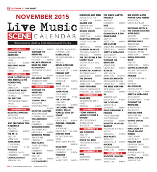 R28  |  SceneNewspaper.com  | November 2015
CALENDAR // LIVE MUSIC
NOVEMBER 01
CONSULT THE
BRIEFCASE
HEADLINERS BAR &
GRILL
NEENAH	9:30PM
REVEREND RAVEN
THE HILL
OMRO	2:00PM
NOVEMBER 05
ROSS CATTERTON (OF
KYLE MEGNA & THE
MONSOONS)
DÈJA VU
APPLETON	9:00PM
LEGACY BIG BAND
PLANK ROAD PUB
DE PERE	 7:00PM
JAY MATTHES
THE SOURCE PUBLIC
HOUSE
MENASHA	6:00PM
NOVEMBER 06
NASHVILLE PIPELINE
ANDUZZI’S
GREEN BAY EAST
	9:30PM
	KWT FEATURING TOM
WASHATKA
BECKETS
OSHKOSH	8:00PM
THE 151’S
DÈJA VU
APPLETON	9:00PM
JENIRATORS
LCO CASINO
HAYWARD	9-1:00
WILDSIDE
OSHKOSH LANES
OSHKOSH	8:00PM
CONSIOUS PILOT
SARDINE CAN
GREEN BAY	 9:00PM
CONSULT THE
BRIEFCASE
THE METAL GRILL
CUDAHY	9:00PM
HILLARY REYNOLDS
BAND W/ WALT
HAMBURGER
THE SOURCE PUBLIC
HOUSE
MENASHA	9:30PM
RED LIGHT SAINTS
WORLD OF BEER
APPLETON	9:00PM
NOVEMBER 07
CONSULT THE
BRIEFCASE
ANDUZZI’S
HOWARD	9:00PM
JOHNNY WAD
ANDUZZI’S	
GREEN BAY WEST
	9:30PM
ROOFTOP JUMPERS
BACKSTAGE BAR
FOND DU LAC	 9:00PM
TIN SANDWICH
BECKETS
OSHKOSH	8:00PM
CROSSING PATHS
BOEHMERS BAR
GREEN BAY	 9:00PM
GRAYLING PINGEL
BRIDGE BAR
FREMONT	8:00PM
BAD HABITZ
DAISYS WESTERN
SALOON
OSHKOSH	9:00PM
THE LATELY
DÈJA VU
APPLETON	9:00PM
LOVE MONKEYS
FAT JOE’S BAR & GRILL
FOND DU LAC
MARBLEHEAD
HEADLINERS BAR &
GRILL
NEENAH
BRUCE KOESTNER
HEIDEL HOUSE
GREEN LAKE	 7-10:00
FOLLOW SUIT
JACKSON POINT
SPORTS GRILL
SEYMOUR	9:00PM
HYDE
KOUNTRY BAR
APPLETON	9:30PM
JENIRATORS
LCO CASINO
HAYWARD	9-1:00
THE COUGARS
LEAP INN
FREEDOM	9:30PM
“ACCUSER, HIRED
RIVALS, ROLLO
TOMASI, SONS OF
KONG”
LYRIC ROOM
GREEN BAY	 8:30PM
COOKEE...TIMELESS
MUSIC
MACKINAWS
GREEN BAY	 7:30-11:00
STAR SIX NINE
OCTANE BAR AND
GRILL
WISCONSIN RAPIDS
	9:00PM
ROAD TRIP
OSHKOSH LANES
OSHKOSH	9:30PM
WILDSIDE
PIGGYS PUB
MARATHON	9:00PM
DIAMOND AND STEEL
PLANK ROAD PUB
DE PERE	 8:30PM
ADAMS WAY
SARDINE CAN
GREEN BAY	 9:00PM
GRAND UNION
SLUGGERS
APPLETON	9:30PM
NASHVILLE PIPELINE
STONE TOAD BAR -
GRILL
MENASHA	9:00PM
CRANKIN YANKEES
THE SHORT BRANCH
NEENAH	10:00PM
THE LAST REVEL & THE
LOWEST PAIR
THE SOURCE PUBILC
HOUSE
MENASHA	9:00PM
BOURBON COWBOYS
WATERING HOLE
GREEN BAY	 8:00PM
THE STANGS
WORLD OF BEER
APPLETON	9:00PM
UNITY THE BAND
ZIGGY’S CORNER PUB
FOND DU LAC	 8:00PM
NOVEMBER 08
ROAD TRIP
HEADLINERS BAR &
GRILL
NEENAH	9:30PM
NOVEMBER 11
“TONY WAGNER,
JAMIE FLETCHER &
GUESTS”
WED. WITH WAGS
WHEELHOUSE
WAUPACA	8:00PM
NOVEMBER 12
JIM COUNTER
DÈJA VU
APPLETON	9:00PM
STUCK ON BLUE
THE SOURCE PUBLIC
HOUSE
MENASHA	6:30PM
NOVEMBER 13
RPM
ANDUZZI’S
HOWARD	9:00PM
THE MARK MARTIN
PROJECT
BECKETS
OSHKOSH	8:00PM
HITS
CIMARRON
MENASHA	9-1:00
DONNIE PICK & THE
ROAD BAND
DÈJA VU
APPLETON	9:00PM
RED CLOVER
GREEN BAY DISTILLERY
GREEN BAY	 10:00PM
JERRY & NORA DUO
ISLE CASINO
WATERLOO IA	 9-1:00
CONSULT THE
BRIEFCASE
JIMMY SEAS
GREEN BAY	 9:00PM
BOXKAR
MILL CREEK
APPLETON	 10:00 PM
DANA ERLANDSON
MONA ROSE WINERY
GREEN BAY	 7:00PM
THE BELLE WEATHER
NEW MOON CAFÈ
OSHKOSH	8:00PM
R2
SARDINE CAN
GREEN BAY	 9:30PM
THE COUGARS
SHOOTS BAR
SUAMICO	9:00PM
GREG ORLOWSKI &
FRIENDS
THE LANDMARK
COFFEEHOUSE
AMHERST	8:00PM
HAUNTED HEADS W/
BACKER
THE SOURCE PUBLIC
HOUSE
MENASHA	9:30PM
BAD HABITZ
WISEGUYS
GREENVILLE	9:30PM
RUCKUS
WORLD OF BEER
APPLETON	9:00PM
NOVEMBER 14
ROOFTOP JUMPERS
10TH FRAME
APPLETON	9:00PM
BIG MOUTH & THE
POWER TOOL HORNS
ANDUZZI’S
GREEN BAY EAST
	9:00PM
REVEREND RAVEN &
THE CHAIN SMOKING
ALTER BOYS
BECKETS
OSHKOSH	8:00PM
REDFISH REMIX
BRIDGE BAR
FREMONT	8:00PM
CRANKIN YANKEES
CAPITOL CENTRE
APPLETON	9:00PM
MISHA SIEGFRIED
BAND
DÈJA VU
APPLETON	9:00PM
SAVING SAVANNAH
FAT JOE’S BAR & GRILL
FOND DU LAC
FINELINE
HEADLINERS BAR &
GRILL
NEENAH
BILL STEINERT
HEIDEL HOUSE
GREEN LAKE	 7-10:00
JERRY & NORA DUO
ISLE CASINO
WATERLOO IA	 9-1:00
CONSULT THE
BRIEFCASE
JJ MALONEY’S
KAUKAUNA
STAR SIX NINE
KOUNTRY BAR
APPLETON	9:30PM
GRAND UNION
LEAP INN
FREEDOM	9:30PM
NIKKI LANE W/
CLEAR PLASTIC
MASKS
LYRIC ROOM
GREEN BAY	 8:30PM
FOLLOW SUIT
OSHKOSH LANES
OSHKOSH	9:00PM
WILDSIDE
PLANK ROAD PUB
DE PERE	 8:30PM
SONIC CIRCUS
SARDINE CAN
NOVEMBER 2015
Wisconsin’s Arts & Entertainment Paper
SC NE E
Live Music
C A L E N D A R
 
