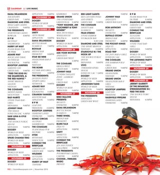 R32  |  SceneNewspaper.com  | November 2015
CALENDAR   //  LIVE MUSIC
DANA ERLANDSON
MACKINAWS
GREEN BAY	 7:30PM
DIAMOND AND STEEL
MOLE LAKE CASINO
CRANDON	9:00PM
THE PRESIDENTS
NORTHSTAR CASINO
BOWLER	8:00PM
R P M
OUTPOST
SHERWOOD	9:30PM
HURRY UP WAIT
PLANK ROAD PUB
DE PERE	 8:30PM
ADAMS WAY
ROCKY AND TARAS
NUTHOUSE
KAUKAUNA	9:00PM
ROOFTOP JUMPERS
SARDINE CAN
GREEN BAY	 9:00PM
“FEED THE DOG W/
THE SHARROWS, &
THE RED HAWKS “
SHORT BRANCH
SALOON
NEENAH	9:00PM
THE COUGARS
SKINNY DAVES
MOUNTAIN	9:00PM
BAD HABITZ
STONE TOAD BAR -
GRILL
MENASHA	9:00PM
JOHNNY WAD
THE SHACK
FOND DU LAC	 9:30PM
SAM LUNA & KYLE
MEGNA
THE SOURCE PUBLIC
HOUSE
MENASHA	9:00PM
DOOZEY
WORLD OF BEER
APPLETON	9:00PM
SPARE CHANGE TRIO
WORLD OF BEER
APPLETON	9:00PM
NOVEMBER 22
DOOZEY
WORLD OF BEER
APPLETON	9:00PM
NOVEMBER 23
DOOZEY
WORLD OF BEER
APPLETON	9:00PM
NOVEMBER 24
DOOZEY
WORLD OF BEER
APPLETON	9:00PM
NOVEMBER 25
UNITY
10TH FRAME
APPLETON	9:00PM
DANA ERLANDSON
BOTTLE ROOM
SUAMICO	7:00PM
BOXKAR
BRIDGE BAR
FREMONT	8:00PM
STAR SIZ NINE
HEADLINERS BAR &
GRILL
NEENAH
THE BOMB
ICU BAR AND GRILL
NEENAH	8:00PM
THE PRESIDENTS
JACKSON POINT
SPORTS GRILL
SEYMOUR	9:00PM
ADAMS WAY
JJ MALONEYS
KAUKAUNA	9:30PM
CRANKIN YANKEES
KOUNTRY BAR
APPLETON	9:30PM
R P M
LEAP INN
FREEDOM	10:00PM
ROOFTOP JUMPERS
OSHKOSH LANES
OSHKOSH	9:00PM
SONIC CIRCUS
OUTPOST
SHERWOOD	9:00PM
THE COUGARS
PLANK ROAD PUB
DE PERE	 8:30PM
HYDE
RIVER RAIL
SHIOCTON	8:30PM
CONSULT THE
BRIEFCASE
SARDINE CAN
GREEN BAY	 9:00PM
WILDSIDE
SLUGGERS
APPLETON	9:30PM
HURRY UP WAIT
TANNERS
KIMBERLY	9:00PM
GRAND UNION
THE STONEYARD
GREENVILLE	9:30PM
“TONY WAGNER, JIM
OLSCHMIDT & TONY
MENZER”
WED. WITH WAGS
WHEELHOUSE
WAUPACA	8:00PM
DOOZEY
WORLD OF BEER
APPLETON	9:00PM
NOVEMBER 26
ASK YOUR MOTHER
ANDUZZI’S
GREEN BAY WEST
	3:30PM
THE COUGARS
KROLLS WEST
GREEN BAY	 3:00PM
JOHNNY WAD
TUNDRA TAILGATE
ZONE - LAMBEAU
FIELD
GREEN BAY	 3:30PM
DOOZEY
WORLD OF BEER
APPLETON	9:00PM
NOVEMBER 27
MIKE MALONE
PRESENTS
BECKETS
OSHKOSH	8:00PM
DANA ERLANDSON
BOTTLE ROOM
SUAMICO	7:00PM
THIRD WHEEL
BRIDGE BAR
FREMONT	8:00PM
BLUES TALK
DÈJA VU
APPLETON	9:00PM
UNITY
EMMETTS
APPLETON	9:00PM
CONSULT THE
BRIEFCASE
JEN AND TONICS
GALLOWAY	9:00PM
THE PRESIDENTS
POTAWATOMI CASINO
CARTER	8:00PM
COOKEE...TIMELESS
MUSIC
PRIVATE
RED LIGHT SAINTS
RED LANTERN FOOD
AND SPIRITS
GREEN BAY 	 9:30PM
THE COUGARS
SHOOTS BAR
SUAMICO	9:00PM
FRAN STEENO
STONE HARBOR
STURGEON BAY
	8:30-12:00
DIAMOND AND STEEL
THE SHORT BRANCH
NEENAH	10:00PM
STARGOYLE W/ THE
HOOK UP
THE SOURCE PUBLIC
HOUSE
MENASHA	9:00PM
VIVO
THRASHER OPERA
HOUSE
FOND DU LAC	 7:30PM
DOOZEY
WORLD OF BEER
APPLETON	9:00PM
JERGENSEN TAGG
WORLD OF BEER
APPLETON	9:00PM
NOVEMBER 28
THE PRESIDENTS
ANDUZZI’S
GREEN BAY WEST
	9:00PM
JOHNNY WAD
ANDUZZI’S
GREEN BAY EAST
	9:30PM
ROB ANTHONY
BECKETS
OSHKOSH	8:00PM
BUFFALO STOMP
BRIDGE BAR
FREMONT	8:00PM
THE POCKET KINGS
DÈJA VU
APPLETON	9:00PM
ROAD TRIP
FAT JOE’S BAR & GRILL
FOND DU LAC
THE COUGARS
FOX HARBOR PUB &
GRILL
GREEN BAY	 9:00PM
GRAND UNION
HEADLINERS
NEENAH	9:30PM
GRAND UNION
HEADLINERS BAR &
GRILL
NEENAH
ROOFTOP JUMPERS
LEAP INN
FREEDOM	9:30PM
NASHVILLE PIPELINE
OSHKOSH LANES
OSHKOSH	9:00PM
R P M
PLANK ROAD PUB
DE PERE	 8:30PM
DIAMOND AND STEEL
SARDINE CAN
GREEN BAY	 9:00PM
CONSULT THE
BRIEFCASE
SLUGGERS
APPLETON	9:30PM
WILDSIDE
STONE TOAD BAR -
GRILL
MENASHA	9:00PM
DOOZEY
WORLD OF BEER
APPLETON	9:00PM
THE LISTENING PARTY
WORLD OF BEER
APPLETON	9:00PM
NOVEMBER 29
DOOZEY
WORLD OF BEER
APPLETON	9:00PM
DECEMBER 05
JEREMY GARRETT
OF THE INFAMOUS
STRINGDUSTERS W/
FEED THE DOG
THE SOURCE PUBIC
HOUSE
MENASHA	8:30PM
 