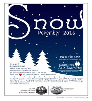 November 2015 | Fond Du Lac | SceneNewspaper.com | L19
SnowDecember, 2015
INC.
(920) 960-9357
www.pankratzartexchange.org
D I N N E R
SHOW WITH A LIVE
BAND, Live singing and
dancing with a professional band to
get you into the Christmas spirit! SNOW will
warm your this Christmas season. Show Reservations
( 9 2 0 ) 9 6 0 - 9 3 5 7
pae.ticketleap.com. Show dates: Fridays @ 7:30 pm December 4, 11, 18 • Saturdays @ 7:30 pm
December 5, 12, 19. PLUS ONE matinee on Saturday December 12 @ 2 pm. DINNER starts 90
minutesbeforeshowtime.
155 Fond du Lac Street
HELD AT: HOSPITALITY
BY
Mount Calvary, WI 53057 of
 