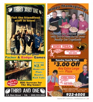November 2015 | Fond Du Lac | SceneNewspaper.com | L23
Happy Thanksgiving!
Tuesday Family Night
$
3.00 Off
Any Extra Large
PizzaNot valid with any other promotion. No coupon necessary.
FREE DELIVERY to home or office
Open Daily 11am - 7 Days a Week
922-6505
25 E. MERRILL AVE.
922-6505
25 E. MERRILL AVE.
922-6505
A Great Tradition for Nearly 50 Years
Limit of 2
Celebrate the Holiday Season
with Bob’s Pizza for all your
Family Get Togethers!
2 N. Main Street • FdL • (920) 933-3888
THIRD AND ONE
Featuring
$2.00
Domestic
Pints
Bottles
Rail Tubs
BIG Screens for
The Big Game!
$1.00
Apple Pie
Shots
Home for all your
Packer & Badger Games
Visit the friendliest
staff in town!
 