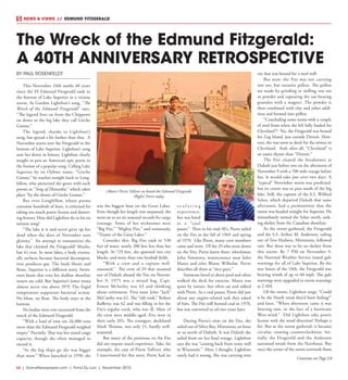 L6  | SceneNewspaper.com | Fond Du Lac | November 2015
NEWS & VIEWS  //  EDMUND FITZGERALD
BY PAUL ROSENFELDT
This November 10th marks 40 years
since the SS Edmund Fitzgerald sank to
the bottom of Lake Superior in a vicious
storm. As Gordon Lightfoot’s song, “The
Wreck of the Edmund Fitzgerald” says,
“The legend lives on from the Chippewa
on down to the big lake they call Gitche
Gumee.”
The legend, thanks to Lightfoot’s
song, has spread a bit farther than that. A
November storm sent the Fitzgerald to the
bottom of Lake Superior. Lightfoot’s song
sent her down in history. Lightfoot clearly
sought to pen an American epic poem in
the format of a popular song. Calling Lake
Superior by its Ojibwe name, “Gitche
Gumee,” he reaches straight back to Long-
fellow, who pioneered the genre with such
poems as “Song of Hiawatha,” which takes
place “by the shores of Gitche Gumee.”
But even Longfellow, whose poems
consume hundreds of lines, is criticized for
taking too much poetic license and distort-
ing history. How did Lightfoot do in his six
minute song?
“The lake it is said never gives up her
dead when the skies of November turn
gloomy.” An attempt to romanticize the
lake that claimed the Fitzgerald? Maybe,
but it’s true. In most lakes, a body eventu-
ally surfaces because bacterial decomposi-
tion produces gas. The body bloats and
floats. Superior is a different story. Swim-
mers know that even her shallow shoreline
waters are cold. But Superior’s lower strata
almost never rise above 39°F. The frigid
temperature suppresses bacterial action.
No bloat, no float. The body stays at the
bottom.
No bodies were ever recovered from the
wreck of the Edmund Fitzgerald.
“With a load of iron ore 26,000 tons
more than the Edmund Fitzgerald weighed
empty.” Precisely. That was her stated cargo
capacity, though she often managed to
exceed it.
“As the big ships go she was bigger
than most.” When launched in 1958, she
was the biggest boat on the Great Lakes.
Even though her length was surpassed, she
went on to set six seasonal records for cargo
tonnage. Some of her nicknames were
“Big Fitz,” “Mighty Fitz,” and ominously,
“Titanic of the Great Lakes.”
Consider this: Big Fitz sank in 530
feet of water, nearly 200 feet less than her
length. At 729 feet, she spanned two city
blocks, and more than two football fields.
“With a crew and a captain well-
seasoned.” The crew of 29 that steamed
out of Duluth aboard the Fitz on Novem-
ber 9, 1975 was a mixed bag. Capt.
Ernest McSorley was 63 and thinking
about retirement. First mate John “Jack”
McCarthy was 62. The “old cook,” Robert
Rafferty, was 62 and was filling in for the
Fitz’s regular cook, who was ill. Most of
the crew were middle-aged. Five were in
their early 20’s. The youngest, deckhand
Mark Thomas, was only 21, hardly well-
seasoned.
But many of the positions on the Fitz
did not require much experience. Take, for
example, the case of Pierre Tolliver, who
I interviewed for this story. Pierre had no
s e a f a r i n g
experience,
but was hired
as a “coal
passer.” Then in his mid-30’s, Pierre sailed
on the Fitz in the fall of 1969 and spring
of 1970. Like Pierre, many crew members
came and went. Of the 29 who went down
on the Fitz, Pierre knew three: wheelsman
John Simmons, maintenance man John
Mazes and oiler Blaine Wilhelm. Pierre
describes all three as “nice guys.”
Simmons loved to shoot pool and often
walked the deck for exercise. Mazes was
quiet by nature, but often sat and talked
with Pierre. As a coal passer, Pierre did just
about any engine-related task they asked
of him. The Fitz still burned coal in 1970,
but was converted to oil two years later.
During Pierre’s stint on the Fitz, she
sailed out of Silver Bay, Minnesota, an hour
or so north of Duluth. It was Duluth she
sailed from on her final voyage. Lightfoot
says she was “coming back from some mill
in Wisconsin.” Here, I thought, Lightfoot
surely had it wrong. She was carrying iron
ore that was bound for a steel mill.
But wait: the Fitz was not carrying
raw ore, but taconite pellets. The pellets
are made by grinding or milling raw ore
to powder and capturing the oar-bearing
granules with a magnet. The powder is
then combined with clay and other addi-
tives and formed into pellets.
“Concluding some terms with a couple
of steel firms when she left fully loaded for
Cleveland”? No, the Fitzgerald was bound
for Zug Island, just outside Detroit. How-
ever, she was soon to dock for the winter in
Cleveland. And, after all, “Cleveland” is
an easier rhyme than “Detroit.”
The Fitz cleared the breakwater at
Duluth just before two on the afternoon of
November 9 with a 700 mile voyage before
her. It would take just over two days. A
“typical” November storm was predicted,
but its center was to pass south of the big
lake. Still, the captain of the S.S. Wilfred
Sykes, which departed Duluth that same
afternoon, had a premonition that the
storm was headed straight for Superior. He
immediately turned the Sykes north, seek-
ing shelter from the Canadian shoreline.
As the storm gathered, the Fitzgerald
and the S.S. Arthur M. Anderson, sailing
out of Two Harbors, Minnesota, followed
suit. But there was to be no shelter from
this storm. By 7 PM on November 9,
the National Weather Service issued gale
warnings for all of Lake Superior. By the
wee hours of the 10th, the Fitzgerald was
braving winds of up to 60 mph. The gale
warnings were upgraded to storm warnings
at 2 AM.
Of the storm, Lightfoot sings: “Could
it be the North wind they’d been feeling?”
and later, “When afternoon came it was
freezing rain, in the face of a hurricane
West-wind.” Did Lightfoot take poetic
license with the wind direction? Perhaps a
bit. But as the storm gathered, it became
circular, rotating counterclockwise. Ini-
tially, the Fitzgerald and the Anderson
sustained winds from the Northeast. But
once the center of the storm overtook them
The Wreck of the Edmund Fitzgerald:
A 40TH ANNIVERSARY RETROSPECTIVE
(Above) Pierre Tolliver on board the Edmund Fitzgerald
(Right) Pierre today
Continue on Page L8
 