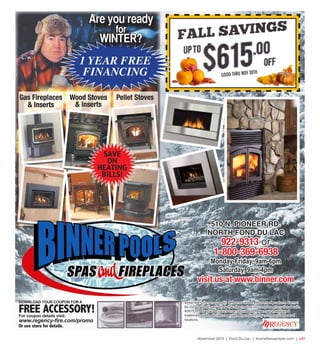 November 2015 | Fond Du Lac | SceneNewspaper.com | L31
Are you ready
for
WINTER?
Are you ready
for
WINTER?
1 YEAR FREE
FINANCING
510 N. PIONEER RD.
NORTH FOND DU LAC
922-9313 or
1-800-369-6938
Monday-Friday, 9am-6pm
Saturday, 9am-4pm
visit us at www.binner.com
SAVE
ON
HEATING
BILLS!
DOWNLOAD YOUR COUPON FOR A
FREE ACCESSORY!For coupon details visit:
www.regency-fire.com/promo
Or see store for details.
Some restrictions may apply. Offer not valid on discounted products. Cannot
be combined with any other offer. See in store for complete promotion details.
©2015 FPI Fireplace Products International Ltd. Regency is a registered
trademark of FPI. All right reserved. All products may not be available at all
locations.
GOOD THRU NOV 30TH
 
