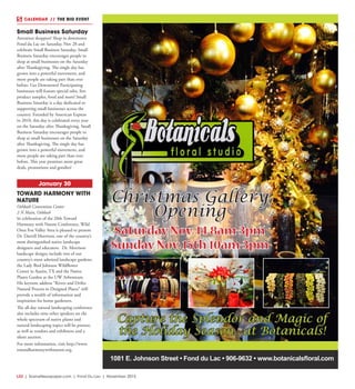 L32  | SceneNewspaper.com | Fond Du Lac | November 2015
CALENDAR // THE BIG EVENT
1081 E. Johnson Street • Fond du Lac • 906-9632 • www.botanicalsfloral.com
Christmas Gallery
Opening
Saturday Nov. 14 8am-3pm
Sunday Nov. 15th 10am-3pm
Capture the Splendor and Magic of
the Holiday Season...at Botanicals!
Small Business Saturday
Attention shoppers! Shop in downtown
Fond du Lac on Saturday, Nov 28 and
celebrate Small Business Saturday. Small
Business Saturday encourages people to
shop at small businesses on the Saturday
after Thanksgiving. The single day has
grown into a powerful movement, and
more people are taking part than ever
before. Get Downtown! Participating
businesses will feature special sales, free
product samples, food and more! Small
Business Saturday is a day dedicated to
supporting small businesses across the
country. Founded by American Express
in 2010, this day is celebrated every year
on the Saturday after Thanksgiving. Small
Business Saturday encourages people to
shop at small businesses on the Saturday
after Thanksgiving. The single day has
grown into a powerful movement, and
more people are taking part than ever
before. This year promises more great
deals, promotions and goodies! 
January 30
TOWARD HARMONY WITH
NATURE
Oshkosh Convention Center
2 N Main, Oshkosh
In celebration of the 20th Toward
Harmony with Nature Conference, Wild
Ones Fox Valley Area is pleased to present
Dr. Darrell Morrison, one of the country’s
most distinguished native landscape
designers and educators. Dr. Morrison
landscape designs include two of our
country’s most admired landscape gardens;
the Lady Bird Johnson Wildflower
Center in Austin, TX and the Native
Plants Garden at the UW Arboretum.
His keynote address “Rivers and Drifts:
Natural Process in Designed Places” will
provide a wealth of information and
inspiration for home gardeners.
The all-day natural landscaping conference
also includes nine other speakers on the
whole spectrum of native plants and
natural landscaping topics will be present,
as well as vendors and exhibitors and a
silent auction.
For more information, visit http://www.
towardharmonywithnature.org.
 