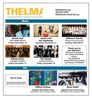 thelmaarts.org
920.921.5410
Downtown Fond du Lac
Art
Music
Art is free.
No admission thanks to the
generosity of Horicon Bank.
Thank you to
our Sponsors:
Wisconsin Arts Board,
First Weber & Winfield
Homes,
The Goldsmith,
Uecker Witt Funeral Home
and Friends of THELMA!
Davina and
the Vagabonds
Saturday, November 21
Tweed Funk
2015 WAMI Winner
Friday, November 13
Shane Walsh
Appetite for Construction
November 5, 2015 - January 9, 2016
William Darling
Seeking the Hidden Flow
November 5, 2015 - January 9, 2016
Children’s Chorale
Shows at 2 pm & 4 pm
Sunday, December 6
Isthmus Brass
A Holiday Tradition
Friday, December 11
The Jimmys
A Blues Christmas
Friday, December 18
 
