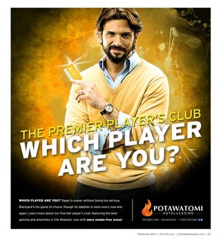 November 2015 | Fond Du Lac | SceneNewspaper.com | L7
WHICH PLAYER ARE YOU? Topaz is suave, without being too serious.
Blackjack’s his game of choice, though he dabbles in slots every now and
again. Learn more about our five-tier player’s club, featuring the best
gaming and amenities in the Midwest, now with more smoke-free areas!
THE PREMIER PLAYER’S CLUB
WHICH PLAYER
ARE YOU?
MASTER-BRANDING-AD-FKC-TOPAZ-.indd 47 5/27/15 2:17 PM
 