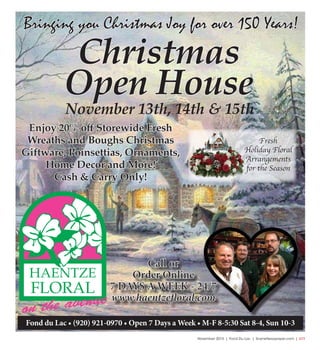 November 2015 | Fond Du Lac | SceneNewspaper.com | L11
Call or
Order Online
7 DAYS A WEEK - 24/7
www.haentzefloral.com
Fond du Lac • (920) 921-0970 • Open 7 Days a Week • M-F 8-5:30 Sat 8-4, Sun 10-3
Christmas
Open House
Enjoy 20% off Storewide Fresh
Wreaths and Boughs Christmas
Giftware, Poinsettias, Ornaments,
Home Decor and More!
Cash & Carry Only!
November 13th, 14th & 15th
Bringing you Christmas Joy for over 150 Years!
Fresh
Holiday Floral
Arrangements
for the Season
 