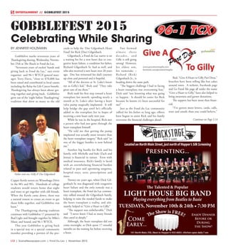 L12  | SceneNewspaper.com | Fond Du Lac | November 2015
ENTERTAINMENT // GOBBLEFEST 2015
BY JENNIFER HOLZMANN
Gobblefest marks seventeen years of
Thanksgiving sharing, Wednesday, Novem-
ber 25th at The Shack in Fond du Lac.
“Seventeen years of rockin’ bands and
giving back to Fond du Lac,” says event
organizer and 96-1 WTCX general man-
ager, Terry Davis, “close to $70,000 has
been raised and contributed to local causes
including the Relay for Life Cancer benefit.
Thanksgiving has always been about get-
ting together and giving back. Gobblefest
grew out of the ‘night before Thanksgiving’
tradition that drew so many to the old
Copper Kettle tavern on Winnebago Drive
in the 80’s and 90’s. Hundreds of college
students would return home that night
and want to get together with old friends.
When the Kettle came down, there was
a natural reason to create an event to get
those folks together, and Gobblefest was
born.”
The Thanksgiving sharing tradition
continues with Gobblefest 17 presented by
Bud Light and brought together by Mike’s
Music and Sound, and 96-1 WTCX.
This year Gobblefest is giving back
in a special way to a special community
member providing a portion of the pro-
ceeds to help the ‘Doc Gilgenbach Heart
Fund’ for Rick (Doc) Gilgenbach.
Gilgenbach, a Fond du Lac native is on
a waiting list for a new heart due to con-
gestive heart failure, a condition his father,
Richard Gilgenbach Sr. had as well, and
who also received a new heart over 20 years
ago. Doc has witnessed his dad’s journey
up close and personal and is hopeful.
“All of the doctors at St. Luke’s know
me as Gilly’s kid,” Rick said “They take
great care of me there.”
Rick took his first step toward a heart
transplant last month, spending nearly a
month at St. Luke’s after having a heart
valve pump surgically implanted. It will
help bridge the gap until he’s officially
added to the transplant list in hopes of
receiving a new heart early next year.
While he was in the hospital, Rick met
a person who had just gone through the
heart transplant himself. 
“He told me that getting the pump
implanted was actually more invasive than
the heart transplant surgery,” Rick said “so
one of the bigger hurdles is now behind
me.”
Another big hurdle for Rick and his
family, wife Michelle and kids (Zach and
Jenna) is financial in nature. Even with
medical insurance, Rick’s family is faced
with an overwhelming financial burden
related to past and upcoming surgeries,
hospital stays, tests, prescriptions and
more.
Twenty-six years ago, when Dick Gil-
genbach Sr. was diagnosed with congestive
heart failure and the only remedy was a
heart transplant, the Fond du Lac commu-
nity rallied around the Gilgenbach family,
helping to raise the needed funds to make
the heart transplant a reality, and ulti-
mately, helped to “Give a Heart to Gilly.”
“The support was unbelievable,” Dick
said  “I never knew I had so many friends
that cared so deeply.”
Although, the heart transplant did not
come overnight, as Dick spent 17 stressful
months on the waiting list before receiving
a heart. 
Fast forward
almost three
decades, and
Gilly is still going
strong!  However,
his eldest son,
his namesake –
Richard (Rick)
Gilgenbach Jr., is
heading down the same path.
“The biggest challenge I had in facing
a heart transplant was overcoming fear,”
Dick said “not knowing what was going
to happen.  It should be easier for Rick
because he knows it’s been successful for
me!”
Just as the Fond du Lac community
rallied for his father so long ago, efforts
have begun to assist Rick and his family
overcome the financial challenges ahead.
Red, “Give A Heart to Gilly Part Deus,”
bracelets have been selling like hot cakes
around town.  A website, Facebook page
and Go Fund Me page all under the name
“Give a Heart to Gilly,” have also helped to
bring awareness and garner donations.
The support has been more than finan-
cial. 
“I’ve gotten more letters, cards, calls,
texts and emails than you could believe,”
GOBBLEFEST 2015
Celebrating While Sharing
Father and son, Gilly & Doc Gilgenbach
Continue on Page L14
101 North Main, FDL (Next to Hopper’s) 933-6003 • Kitchen open daily 7 am
LocatedonNorthMainStreet,justnorthofHopper’sSilkScreening
The Talented & Popular
LIGHT HOUSE BIG BAND
Playing everything from Beatles to Basie
Enjoy Dinner
Before or
During
the Show!
Come
Early...
The Show is FREE!
Presenting...
TUESDAYS, November 10th & 24th • 7:30 PM
 