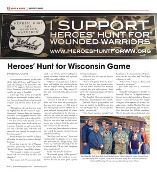 R10  |  SceneNewspaper.com  | November 2015
NEWS & VIEWS  //  HEROES’ HUNT
BY MICHAEL CASPER
An acquaintance of mine by the name
of Jim Zahn, a US Army and Vietnam Vet-
eran who belongs to the Rosendale VFW
Post 10195, suggested that since Veteran’s
Day is November 11th, I look up a gentle-
man by the name of Brian Ball.
A year ago Brian formed a non-profit
to help our war wounded brothers and sis-
ters hunt on donated land, using donated
weapons and donated ammo. I was curi-
ous.
“My nephew, who had done two tours
in Afghanistan for the Marine Corps,”
Brian said “returned home for 6 months.
He wasn’t a very happy kid when he came
back, hadn’t seen him smile in a long while.
Then deer season rolled around, and to
make a long story short...he shot a real nice
8-pointer. It just lit him up! It was like he
was able to breathe again, and smile, and
enjoy life, just through the simple act of
harvesting a deer.”
Brian thought there may be a degree
of healing for some of the soldiers through
hunting.
It was time to get the City of Waupun
involved, specifically Director of Public
Works, Dick Flynn, a retired Navy Seabee.
“We brought it to the city council,”
Brian said “and they liked the idea, and
okayed it.”
They started with 77-some acres dedi-
cated to the Heroes, until word began to
spread, and within a month had expanded
to 500 acres made available.
“All private land, great spots to hunt,”
Brian said “and last year, our first year we
took 14 vet’s out hunting, and did so for
twelve weeks in a row. They bagged 19
deer, and a bunch of ducks, pheasants and
geese.”
Interest continues to boom.
“This year I had 60 vet’s sign up,”
Brian said “with seven on a waiting list.
And now we’ve grown to 1,500 acres of
deer hunting land, another 1,000 acres of
goose and duck hunting land, all private
property, and exclusively for the vet’s to
hunt on, that’s what we really stressed to
any landowners who wanted to participate.
They can hunt their own land of course,
but we want to leave it ‘fresh’ for when the
vet’s come out on the weekends.”
In hind sight, Brian admitted he should
have cut off the number of vet’s who can
join the hunt at forty.
“But I just can’t say no,” Brian said
“and especially to disabled vet’s, or those
who were wounded. I kept saying, ‘We’ll
fit you in,’ and finally I looked at the list
of sixty and said, ‘Oh my Lord,’ (laugh) we
better shut’er down.”
The kill ratio was also a concern.
“If we started getting to fifty percent,”
he said “we had to be careful not to over-
harvest, because we want good, quality
hunting for the guys.”
So far this year the vet’s aim has not
been as true as last.
“They’ve only gotten three nice doe’s,”
Brian said “but they also missed six deer.
Last year out of thirteen shots with the
crossbow, they got twelve deer, so I don’t
know what’s happening (laugh), but they’re
having a lot of fun.”
The Board of Directors includes Jay
Steinbach, a friend of Brian’s from church.
“Jay said, ‘If we’re going to make this
work, we need to put God first, and give
Him all the glory for it.’ And we did that,
and it’s just taken off.”
Other board members include Floyd
Resplayje, a local contractor, Jeff Lem-
mens, and his son Loden, and Dave Vogel
volunteers as well.
“What’s kind of neat is,” Brian said
“none of us are veterans.”
The Hunt corps has 17 volunteer
guides.
“Typically what happens on a Friday or
Saturday,” Brian said “it depends on when
the vets arrive, the AmericInn in Waupun
donates rooms, The Goose Shot supper
club gives them a prime rib dinner Sat-
urday night. And the Hitching Post near
Manchester gives a couple guys free dinner.
Pizza Ranch and Taco Bell also contribute.
The city has really embraced this, and helps
Heroes’ Hunt for Wisconsin Game
Back Row Bill Ball, Brian Ball, Aaron Hackett (Army), Mike Kadinger Jr., James Dennis (Army,
two-time Purple Heart recipient), Avery Raith Front Row Randy Raith, William Schumacher
(Navy), Jeff Stockinger (Army), Autumn Raith, Danny Dorzok (Navy)
 