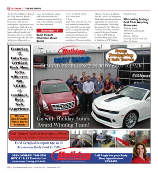 L26  | SceneNewspaper.com | Fond Du Lac | November 2015
CALENDAR // THE BIG EVENTS
The First Annual Harvest Festival
and Craft Show will feature a
variety of vendors including
homemade crafts, jewelry,
make-up/skin care products, and
so much more. Food will be on
sale throughout the day. A small
basket raffle will also be held
throughout that week. Vendors
may reserve a space for a fee (see
website) and all proceeds are
yours. The food profit, basket
raffle and money from the
resident art work on sale will go
back to the residents. Donations
are always welcomed!
November 19
Searl Pickett
Chamber Music
Series
Former St. Patrick’s Church
41 E. Follett Street
7:30 pm
Single tickets sold at the door $15
each, students are admitted free. 
Now in its 20th year, the music
series was organized especially
for the greater Fond du Lac
community and features the
finest soloists and chamber
ensembles in Wisconsin and the
Midwest. The Series is affiliated
with the Fond du Lac Symphonic
Band, which provides production
support and tax-exempt status
for contributions. Concluding
the series at St. Pat’s Church on
Thursday, November 19 will be
pianist Eli Kalman, Professor
of Music at UW-Oshkosh
and cellist Parry Karp, Artist
in Residence at UW Madison
School of Music.
Whispering Springs
Golf Club Wedding
Showcase
Wispering Springs
380 Whispering Springs Dr.
Fond du Lac
6:00 pm - 8:00 pm
Featuring Haentze Floral and
Matt’s DJ Service.
DEMAND EXCELLENCE IN BODY SHOP REPAIR
Go with Holiday Auto’s
Award Winning Team!
Featuring
12
Full-Time
Certified
Body Shop
Techs
with over
250
YEARS
of
combined
Body
Tech
Experience
We Use
Eco-Friendly
Water Borne
Products
Ford Certified to repair the 2015
Aluminum Body Ford F-150’s
Best Trained Tech’s & Best Quality Work!
All Makes and Models • Alternate Transportation
Happy
Thanksgiving
& Safe Travels
OPEN MON-FRI 7AM-5PM
HWY 41 & 23 Fond du Lac
After Hours Towing 923-8445
Call Angie for your Body
Shop appointment
923-8450
 