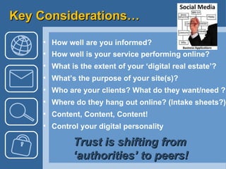 Key Considerations… How well are you informed? How well is your service performing online? What is the extent of your ‘digital real estate’? What’s the purpose of your site(s)? Who are your clients? What do they want/need ?  Where do they hang out online? (Intake sheets?) Content, Content, Content!  Control your digital personality  Trust is shifting from  ‘authorities’ to peers! 