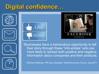 Digital confidence… “ Businesses have a tremendous opportunity to tell their story through these “info-entials” who are more likely to spread both positive and negative information about companies and their products. - Richard Edelman, PR Guru Speaker: World Economic Forum, Aug 2011  