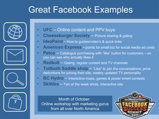 Great Facebook Examples UFC  – Online content and PPV buys  Cheeseburger Society  –  Picture sharing & gating  IdeaPaint  -  How to guides/video’s & quick links American Express  -   points for small biz for social media ad costs Petco  –  Catalogue purchasing with “like” button for customers – so you can see who actually likes it Redbull  –  Gating, regular content and TV channels Tollboth Saddle shop  –  “Like” to join the conversations; price deductions for joining their site; weekly updated TV personality BC Hydro  –  Interactive maps, games & power smart contests Skittles  –  Fan of the week shots, interactive site Month of October:  Online workshop with marketing gurus from all over North America 