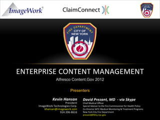 ENTERPRISE	
  CONTENT	
  MANAGEMENT	
  
                                 Alfresco Content.Gov 2012

                                               Presenters

                              Kevin	
  Hansan	
           David	
  Prezant,	
  MD	
  	
  -­‐	
  via	
  Skype	
  	
  
                                      President	
         Chief	
  Medical	
  Oﬃcer	
  
                 ImageWork	
  Technologies	
  Corp.	
     Special	
  Advisor	
  to	
  the	
  Fire	
  Commissioner	
  for	
  Health	
  Policy	
  
                     khansan@imagework.com	
              Co-­‐Director	
  WTC	
  Medical	
  Monitoring	
  &	
  Treatment	
  Programs	
  
                                  914.396-­‐8616	
        New	
  York	
  City	
  Fire	
  Department	
  
	
  	
                                                    prezand@fdny.nyc.gov	
  
                                                          	
  
 