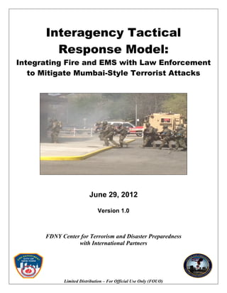 Interagency Tactical
Response Model:
Integrating Fire and EMS with Law Enforcement
to Mitigate Mumbai-Style Terrorist Attacks
June 29, 2012
Version 1.0
FDNY Center for Terrorism and Disaster Preparedness
with International Partners
Limited Distribution – For Official Use Only (FOUO)
 