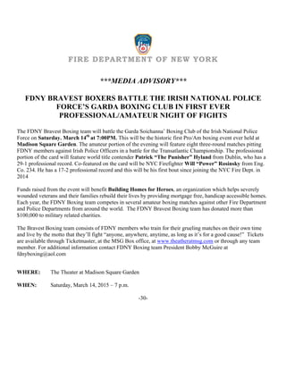FIRE DEPARTMENT OF NEW YORK
***MEDIA ADVISORY***
FDNY BRAVEST BOXERS BATTLE THE IRISH NATIONAL POLICE
FORCE’S GARDA BOXING CLUB IN FIRST EVER
PROFESSIONAL/AMATEUR NIGHT OF FIGHTS
The FDNY Bravest Boxing team will battle the Garda Soichanna’ Boxing Club of the Irish National Police
Force on Saturday. March 14th
at 7:00PM. This will be the historic first Pro/Am boxing event ever held at
Madison Square Garden. The amateur portion of the evening will feature eight three-round matches pitting
FDNY members against Irish Police Officers in a battle for the Transatlantic Championship. The professional
portion of the card will feature world title contender Patrick “The Punisher” Hyland from Dublin, who has a
29-1 professional record. Co-featured on the card will be NYC Firefighter Will “Power” Rosinsky from Eng.
Co. 234. He has a 17-2 professional record and this will be his first bout since joining the NYC Fire Dept. in
2014
Funds raised from the event will benefit Building Homes for Heroes, an organization which helps severely
wounded veterans and their families rebuild their lives by providing mortgage free, handicap accessible homes.
Each year, the FDNY Boxing team competes in several amateur boxing matches against other Fire Department
and Police Departments from around the world. The FDNY Bravest Boxing team has donated more than
$100,000 to military related charities.
The Bravest Boxing team consists of FDNY members who train for their grueling matches on their own time
and live by the motto that they’ll fight “anyone, anywhere, anytime, as long as it’s for a good cause!” Tickets
are available through Ticketmaster, at the MSG Box office, at www.theatheratmsg.com or through any team
member. For additional information contact FDNY Boxing team President Bobby McGuire at
fdnyboxing@aol.com
WHERE: The Theater at Madison Square Garden
WHEN: Saturday, March 14, 2015 – 7 p.m.
-30-
 