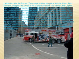 Ladder ten was the first out. They made it about ten yards and the driver, John
Morabito, stopped. He turned to his Captain and said “it’s a body”. His Captain
said “you gotta go. They're dead, you gotta go”. So he drove over them. The
next hindrance they encountered was a lincoln town car that had stalled. The
woman driving it couldn’t get it started, so a NYPD police officer hopped in and
tried to start it. He couldn’t get it started either. So Morabito rammed the car up
onto the sidewalk, and onward they went. As they got done with pushing the
town car out of the way they turned off of Liberty Street and onto West Street on
the way to the entrance to the north tower. As they were driving on West Street a
man fully engulfed in flames walked right into the path of the ladder truck.
Morabito skidded to a stop and jumped out with another off duty firefighter and
doused the man.




                                     NEXT
 