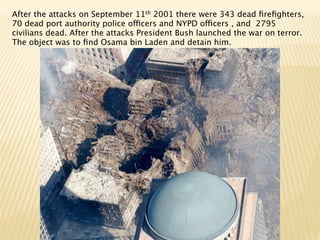 After the attacks on September 11th 2001 there were 343 dead ﬁreﬁghters,
70 dead port authority police officers and NYPD officers , and 2795
civilians dead. After the attacks President Bush launched the war on terror.
The object was to ﬁnd Osama bin Laden and detain him.
 
