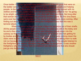 Once ladder 10 got to the tower they sent in five out of the six guys that were on
the ladder company. Morabito waited in the lobby, directing people and helping
people. In the lobby there was a woman that had been severely burned with no
clothes and her eyes sealed shut. She sat up and Morabito yelled to her “its going
to be alright, were going to help you”, she died right then and there. Not long after
that woman died, the south tower was struck by another plane. By this time there
were over two hundred firefighters on the scene and there were more coming. After
finding out about the second plane hitting the firefighters knew that this was a
terrorist attack.
           When the plane hit the north tower it blew the elevators out of their shafts.
All the people in the elevators were incinerated. Morabito was still in the lobby and
he and a few other firefighters decided to start directing people down into the
subway so that they didn’t have to come out onto West Street and risk getting hit
by bodies and other falling debris. Many of the people that were coming down the
stairs were burned or severely wounded. The firefighters were telling them to walk
not run because they could slip and fall on the marble floor. The people listened to
the firefighters and walked. Morabito saw someone he recognized. It was another
firefighters wife. He told her that her husband was still alive and that she should
just go into the subway.


                                     NEXT
 
