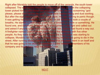 Right after Morabito told the people to move off of the veranda, the south tower
collapsed. The wall behind Morabito collapsed and the air from the collapsing
tower picked him up and threw him around the room. He was screaming “god
please, please don’t let me die god”. There were beams falling and dust swirling.
But after the eight second hell ride he was alive. He was starting to panic though.
It was getting hard to breathe, so he turned on his SCBA and took a couple of
breaths. He started to search for a way out, a window or a hole or something. He
found one, and before he crawled out of it he turned on his light and called out
and asked if anyone could see his light or hear him, that he had found a way out.
A firefighter named Girard Owens came out of the darkness with five other
people. As they were exiting from the window the north tower was starting to
collapse, Morabito ran for his life, he was thinking that he was going to die in the
street. After running about a block he realized that the tower went in on itself and
that he was going to be okay. He searched for the remaining members of his
company and found them near the Hudson river.




                                  NEXT
 