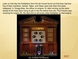 Later on that day the firefighters from the ten house found out that they had lost
five of their members. Harrell, Tallon, and Olsen were lost when the tower
collapsed. Lt. Gregg Atlas, the officer on engine 10, died running up the stairs
ahead of his hose team trying to get to the fire before they did. Paul Pansini was
covering for engine 26. He died and so did every other firefighter on that engine.




                                                                        NEXT
 