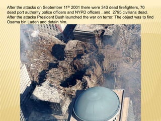 After the attacks on September 11th 2001 there were 343 dead firefighters, 70
dead port authority police officers and NYPD officers , and 2795 civilians dead.
After the attacks President Bush launched the war on terror. The object was to find
Osama bin Laden and detain him.
 