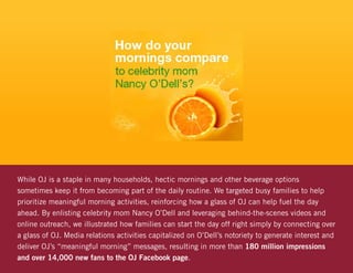 While OJ is a staple in many households, hectic mornings and other beverage options
sometimes keep it from becoming part of the daily routine. We targeted busy families to help
prioritize meaningful morning activities, reinforcing how a glass of OJ can help fuel the day
ahead. By enlisting celebrity mom Nancy O’Dell and leveraging behind-the-scenes videos and
online outreach, we illustrated how families can start the day off right simply by connecting over
a glass of OJ. Media relations activities capitalized on O’Dell’s notoriety to generate interest and
deliver OJ’s “meaningful morning” messages, resulting in more than 180 million impressions
and over 14,000 new fans to the OJ Facebook page.
 