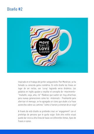 Inspirado en el trabajo del pintor vanguardista: Pier Mondrian, se ha
tomado su conocida gama cromática. En este diseño las líneas en
lugar de ser rectas, son ‘curvy’ logrando verse dinámico. Las
palabras en inglés ayudan a resaltar el concepto de -movimiento-
“muévete, viaja, ama, ríe” Palabras que suelen ser muy atractivas
para nuevas generaciones como los -milennials-. Finalmente para
aterrizar el mensaje, se ha agregado un icono que alude a la frase
avioncitos sobre sus caminos “como si fueran y vinieran de un viaje”
A través de este diseño se pretende crear un ‘engagement’ con el
prototipo de persona que le gusta viajar. Este otro estilo visual
puede dar inicio a otra línea de tazas con diferentes temas, tipos de
frases e iconos.
Diseño #2
 