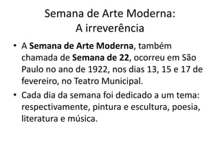 Semana de Arte Moderna:
A irreverência
• A Semana de Arte Moderna, também
chamada de Semana de 22, ocorreu em São
Paulo no ano de 1922, nos dias 13, 15 e 17 de
fevereiro, no Teatro Municipal.
• Cada dia da semana foi dedicado a um tema:
respectivamente, pintura e escultura, poesia,
literatura e música.
 