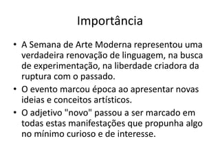 Importância
• A Semana de Arte Moderna representou uma
verdadeira renovação de linguagem, na busca
de experimentação, na liberdade criadora da
ruptura com o passado.
• O evento marcou época ao apresentar novas
ideias e conceitos artísticos.
• O adjetivo "novo" passou a ser marcado em
todas estas manifestações que propunha algo
no mínimo curioso e de interesse.
 