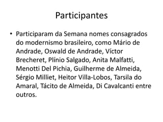 Participantes
• Participaram da Semana nomes consagrados
do modernismo brasileiro, como Mário de
Andrade, Oswald de Andrade, Víctor
Brecheret, Plínio Salgado, Anita Malfatti,
Menotti Del Pichia, Guilherme de Almeida,
Sérgio Milliet, Heitor Villa-Lobos, Tarsila do
Amaral, Tácito de Almeida, Di Cavalcanti entre
outros.
 