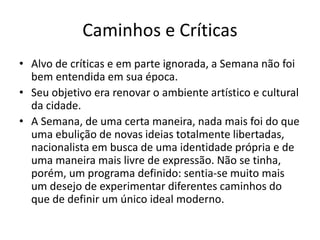 Caminhos e Críticas
• Alvo de críticas e em parte ignorada, a Semana não foi
bem entendida em sua época.
• Seu objetivo era renovar o ambiente artístico e cultural
da cidade.
• A Semana, de uma certa maneira, nada mais foi do que
uma ebulição de novas ideias totalmente libertadas,
nacionalista em busca de uma identidade própria e de
uma maneira mais livre de expressão. Não se tinha,
porém, um programa definido: sentia-se muito mais
um desejo de experimentar diferentes caminhos do
que de definir um único ideal moderno.
 