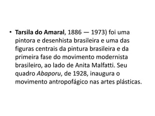 • Tarsila do Amaral, 1886 — 1973) foi uma
pintora e desenhista brasileira e uma das
figuras centrais da pintura brasileira e da
primeira fase do movimento modernista
brasileiro, ao lado de Anita Malfatti. Seu
quadro Abaporu, de 1928, inaugura o
movimento antropofágico nas artes plásticas.
 