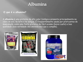 A albumina é uma proteína de alto valor biológico presente principalmente na
clara do ovo, no leite e no sangue. É freqüentemente usada por praticantes de
musculação como uma fonte proteica de fácil acesso (baixo custo) e boa
qualidade (boa variedade dos aminoácidos que a compõe).
O que é a albumina?
 