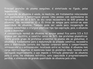 Principal proteína do plasma sanguíneo, é sintetizada no fígado, pelos
hepatócitos.
A reposição de albumina é usada, na medicina, em tratamentos relacionados
com queimaduras e hemorragias graves. Uma pessoa com queimaduras do
terceiro grau em 30 a 50% do seu corpo necessitaria de 600 gramas de
albumina. São necessários 10 a 15 litros de sangue para extrair-se essa
quantidade de albumina. Também pode ser usada para recuperação de
pessoas submetidas a cirurgias plásticas tipo lipo-aspiração, pois, a albumina
ajuda a desinchar.
A concentração normal de albumina no sangue animal fica entre 3,5 e 5,0
gramas por decilitro, e constitui cerca de 50% das proteínas plasmáticas.
Outro grande grupo de proteínas presentes no plasma são as globulinas. A
albumina é fundamental para a manutenção da pressão osmótica, necessária
para a distribuição correta dos líquidos corporais entre o compartimento
intravascular e o extravascular, localizado entre os tecidos. A albumina tem
carga elétrica negativa. A membrana basal do glomérulo renal, também está
carregada negativamente, o que impede a filtração glomerular da albumina
para a urina. Na síndrome nefrótica, esta capacidade é progressivamente
perdida, e eliminando-se grande quantidade de albumina pela urina.
 
