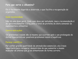 Para que serve a albumina?
Ela é facilmente digerida e absorvida, o que facilita a recuperação do
organismo.
Dose recomendada:
Não há uma dose geral. Cada caso deve ser estudado, mas a recomendação é
de aproximadamente 1,5/kg para o total de proteína da dieta somando-se
suplementos e alimentos.
Contra-indicações:
Os problemas à saúde são os mesmo que ocorrem após o uso prolongado de
dietas hiperprotéicas: possíveis problemas renais e hepáticos.
Parecer científico:
Por conter grande quantidade de aminoácidos essenciais, ela é mais
importante para recuperar desnutridos do que aumentar a massa
muscular de atletas que já se alimentavam de forma correta.
 