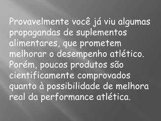 Provavelmente você já viu algumas
propagandas de suplementos
alimentares, que prometem
melhorar o desempenho atlético.
Porém, poucos produtos são
cientificamente comprovados
quanto à possibilidade de melhora
real da performance atlética.
 