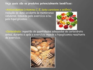 Veja quais são os produtos potencialmente benéficos:
•Antioxidantes (vitamina C, E, beta-caroteno e selênio):
redução do dano oxidante às membranas
celulares, induzido pelo exercício e/ou
pela hiperglicemia.
•Carboidrato: ingestão de quantidades adequadas de carboidrato
antes, durante e após o exercício impede a hipoglicemia resultante
do exercício.
 