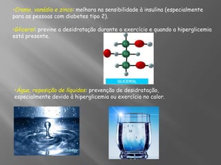 •Cromo, vanádio e zinco: melhora na sensibilidade à insulina (especialmente
para as pessoas com diabetes tipo 2).
•Glicerol: previne a desidratação durante o exercício e quando a hiperglicemia
está presente.
•Água, reposição de líquidos: prevenção de desidratação,
especialmente devido à hiperglicemia ou exercício no calor.
 