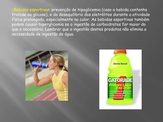 •Bebidas esportivas: prevenção de hipoglicemia (caso a bebida contenha
frutose ou glicose), e do desequilíbrio dos eletrólitos durante a atividade
física prolongada, especialmente no calor. As bebidas esportivas também
podem causar hiperglicemia se a ingestão de carboidratos for maior do
que o necessário. Lembrar que a ingestão destes produtos não elimina a
necessidade de ingestão de água.
 