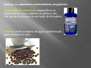 Conheça os suplementos potencialmente prejudiciais:
•Suplemento de aminoácido: desequilíbrio do
aminoácido no corpo, aumento do esforço dos
rins devido ao excesso de excreção de nitrogênio.
•Cafeína: perda excessiva de água e desidratação,
especialmente no calor.
 