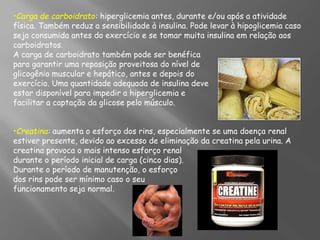 •Carga de carboidrato: hiperglicemia antes, durante e/ou após a atividade
física. Também reduz a sensibilidade à insulina. Pode levar à hipoglicemia caso
seja consumida antes do exercício e se tomar muita insulina em relação aos
carboidratos.
A carga de carboidrato também pode ser benéfica
para garantir uma reposição proveitosa do nível de
glicogênio muscular e hepático, antes e depois do
exercício. Uma quantidade adequada de insulina deve
estar disponível para impedir a hiperglicemia e
facilitar a captação da glicose pelo músculo.
•Creatina: aumenta o esforço dos rins, especialmente se uma doença renal
estiver presente, devido ao excesso de eliminação da creatina pela urina. A
creatina provoca o mais intenso esforço renal
durante o período inicial de carga (cinco dias).
Durante o período de manutenção, o esforço
dos rins pode ser mínimo caso o seu
funcionamento seja normal.
 