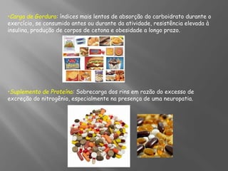 •Carga de Gordura: índices mais lentos de absorção do carboidrato durante o
exercício, se consumido antes ou durante da atividade, resistência elevada à
insulina, produção de corpos de cetona e obesidade a longo prazo.
•Suplemento de Proteína: Sobrecarga dos rins em razão do excesso de
excreção do nitrogênio, especialmente na presença de uma neuropatia.
 