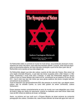 Os Rothschilds estão no controle do mundo há muito tempo, seus tentáculos alcançam muitos
aspectos de nossa vida diária, como está documentado adiante. Contudo, antes devocê seguir
para os documentos adiante, por favor leia esta introdução a qual irá lhe dizer quem são os
Rothschilds como opostos ao que eles alegam ser.
Os Rothschilds alegam que eles são Judeus, quando de fato eles são Czares. Eles vieram de
uma região chamada Khazaria, a qual está nas terras ocupadas entre o Mar Cáspio e o Mar
Negro, atualmente o local onde está a Geórgia. A razão dos Rothschilds alegarem serem
Judeus é que os Czares debaixo das ordens do rei, converteram-se ao judaísmo no ano de 740
D.C., mas é claro que isso não indica que seus genes asiáticos dos povos mongóis também
converteram-se ao judaísmo.
Você irá descobrir que aproximadamente 90% das pessoas no mundo hoje, que alegam serem
judeus, são na verdade Czares, ou como eles gostam de serem conhecidos, Judeus
Ashkenazim.
Essas pessoas mentem conscientemente ao povo do mundo com suas alegações que a terra
de Israel é deles por direito de nascimento, quando na realidade suas reais terras natais está
mais de 800 milhas de distância de Israel, na Geórgia.
Assim, na próxima vez que você ouvir o Primeiro Ministro de Israel reclamar da conhecida
perseguição dos Judeus, considere isto, cada Primeiro Ministro de Israel até agora tem sido um
 