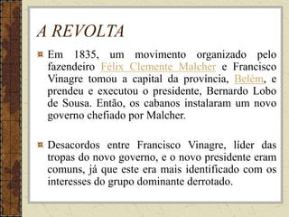 A REVOLTA
Em 1835, um movimento organizado pelo
fazendeiro Félix Clemente Malcher e Francisco
Vinagre tomou a capital da província, Belém, e
prendeu e executou o presidente, Bernardo Lobo
de Sousa. Então, os cabanos instalaram um novo
governo chefiado por Malcher.
Desacordos entre Francisco Vinagre, líder das
tropas do novo governo, e o novo presidente eram
comuns, já que este era mais identificado com os
interesses do grupo dominante derrotado.
 
